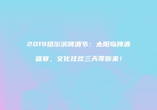 2019哈尔滨啤酒节：太阳岛啤酒盛宴，文化狂欢三天等你来！