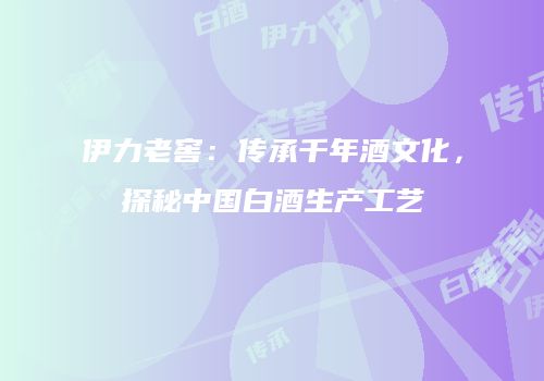 伊力老窖：传承千年酒文化，探秘中国白酒生产工艺