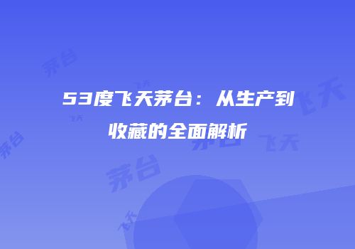 53度飞天茅台：从生产到收藏的全面解析
