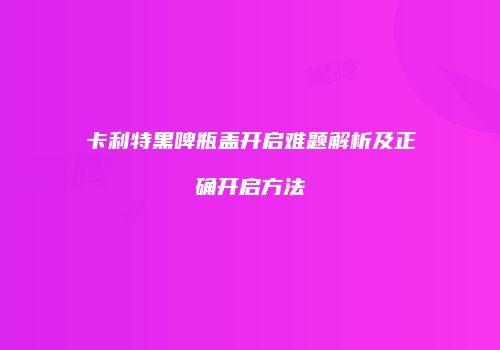 卡利特黑啤瓶盖开启难题解析及正确开启方法