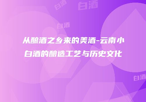 从酿酒之乡来的美酒-云南小白酒的酿造工艺与历史文化