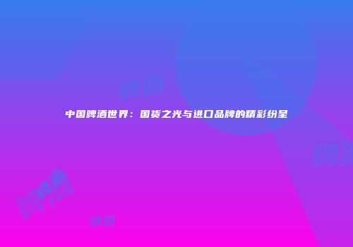 中国啤酒世界：国货之光与进口品牌的精彩纷呈
