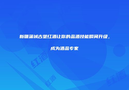 新疆蒲城古堡红酒让你的品酒技能瞬间升级，成为酒品专家