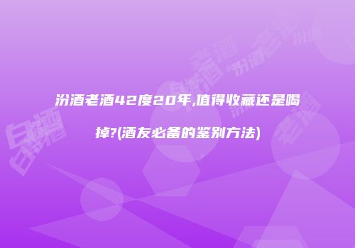 汾酒老酒42度20年,值得收藏还是喝掉?(酒友必备的鉴别方法)