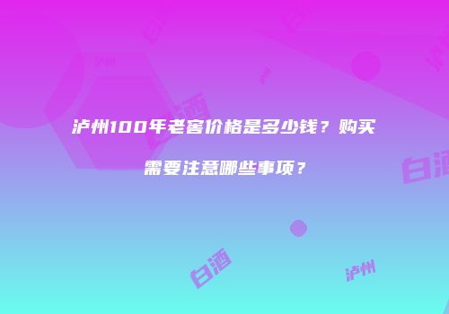 泸州100年老窖价格是多少钱？购买需要注意哪些事项？