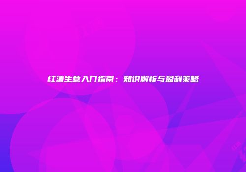 红酒生意入门指南：知识解析与盈利策略