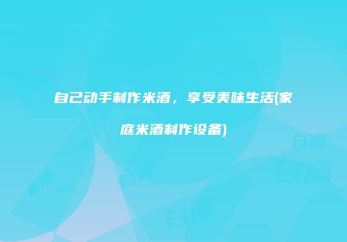 自己动手制作米酒，享受美味生活(家庭米酒制作设备)