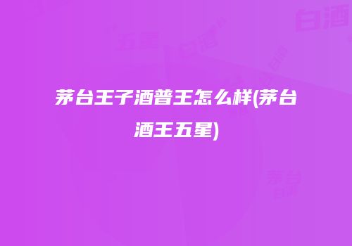 茅台王子酒普王怎么样(茅台酒王五星)