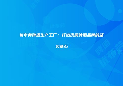 优布劳啤酒生产工厂：打造优质啤酒品牌的坚实基石