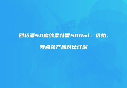 四特酒50度绵柔特香500ml：价格、特点及产品对比详解