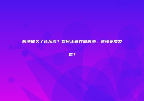 啤酒放久了长东西？如何正确存放啤酒，避免变质发霉？