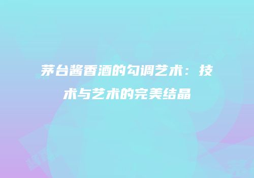 茅台酱香酒的勾调艺术：技术与艺术的完美结晶