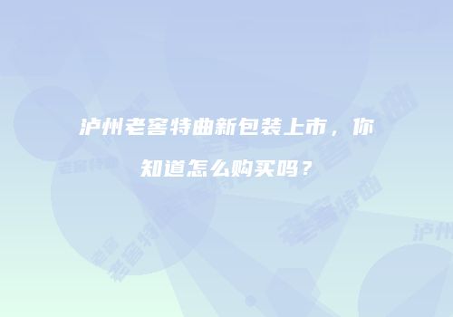 泸州老窖特曲新包装上市，你知道怎么购买吗？