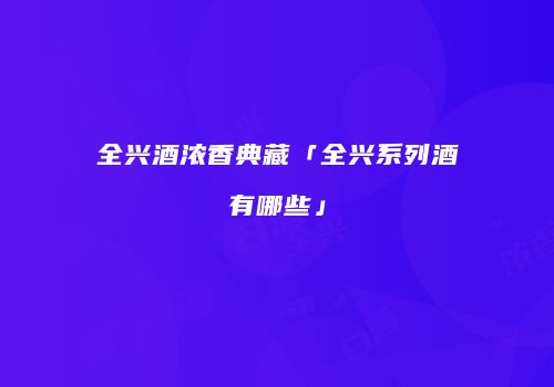 全兴酒浓香典藏「全兴系列酒有哪些」