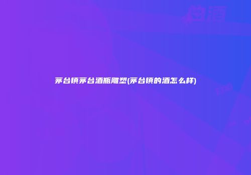 茅台镇茅台酒瓶雕塑(茅台镇的酒怎么样)
