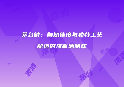茅台镇：自然佳境与独特工艺酿造的浓香酒明珠