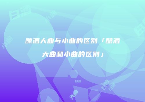 酿酒大曲与小曲的区别「酿酒大曲和小曲的区别」
