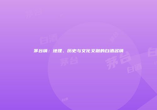 茅台镇：地理、历史与文化交融的白酒名镇