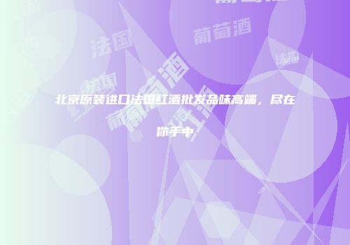 北京原装进口法国红酒批发品味高端，尽在你手中