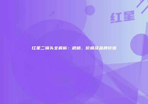 红星二锅头全解析：规格、价格及品牌价值