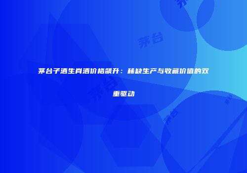 茅台子酒生肖酒价格飙升：稀缺生产与收藏价值的双重驱动