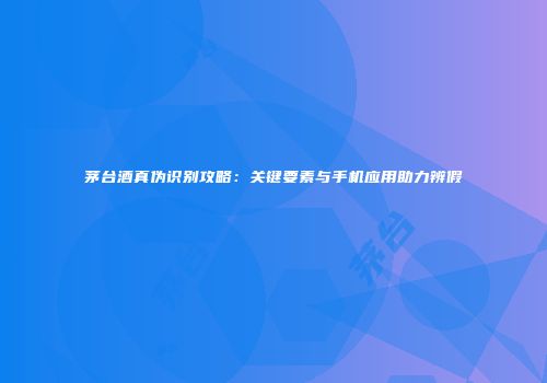 茅台酒真伪识别攻略：关键要素与手机应用助力辨假