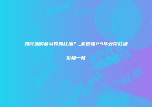 如何选购最划算的红酒？_赤霞珠25年云南红酒价格一览