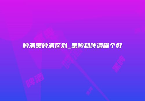 啤酒黑啤酒区别_黑啤和啤酒哪个好