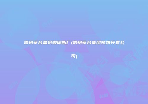 贵州茅台晶琪玻璃瓶厂(贵州茅台集团技术开发公司)