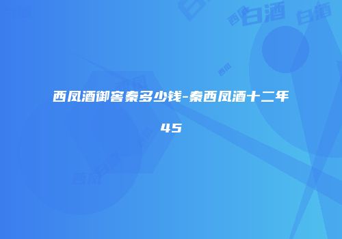 西凤酒御窖秦多少钱-秦西凤酒十二年45