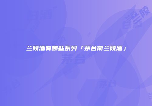 兰陵酒有哪些系列「茅台南兰陵酒」