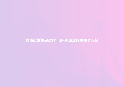 啤酒批发价多少钱一箱-啤酒进货价格表大全