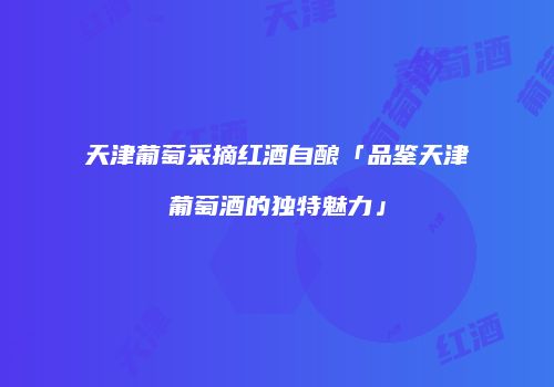 天津葡萄采摘红酒自酿「品鉴天津葡萄酒的独特魅力」