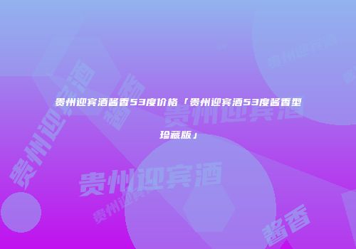 贵州迎宾酒酱香53度价格「贵州迎宾酒53度酱香型珍藏版」