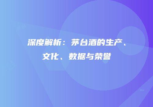 深度解析：茅台酒的生产、文化、数据与荣誉