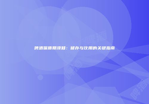 啤酒保质期须知：储存与饮用的关键指南