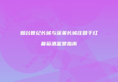 烟台世纪长城与蓬莱长城庄园干红葡萄酒鉴赏指南