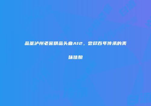 品鉴泸州老窖精品头曲A12，尝尽百年传承的美味佳酿