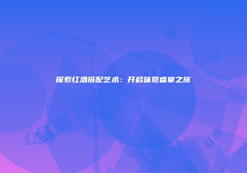 探索红酒搭配艺术：开启味觉盛宴之旅