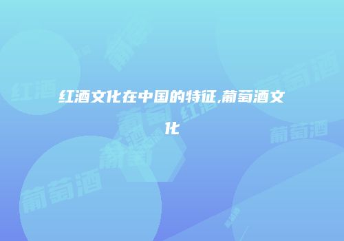 红酒文化在中国的特征,葡萄酒文化