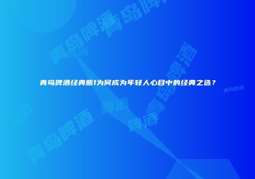青岛啤酒经典瓶1为何成为年轻人心目中的经典之选？