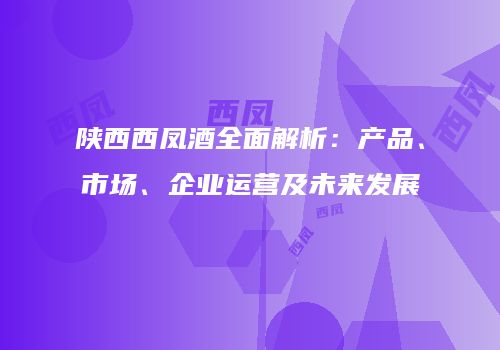 陕西西凤酒全面解析：产品、市场、企业运营及未来发展