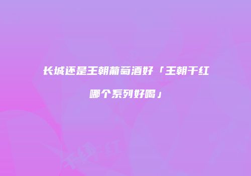 长城还是王朝葡萄酒好「王朝干红哪个系列好喝」