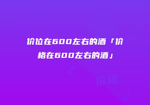 价位在600左右的酒「价格在600左右的酒」