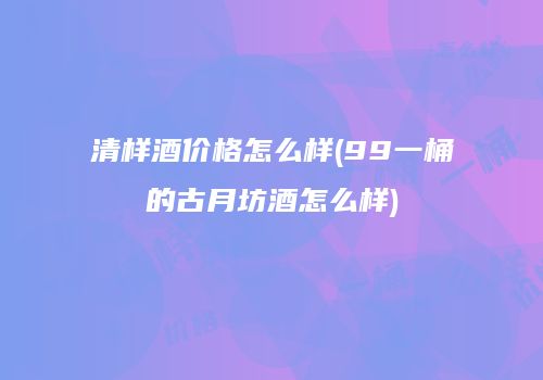 清样酒价格怎么样(99一桶的古月坊酒怎么样)