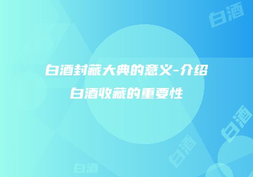 白酒封藏大典的意义-介绍白酒收藏的重要性