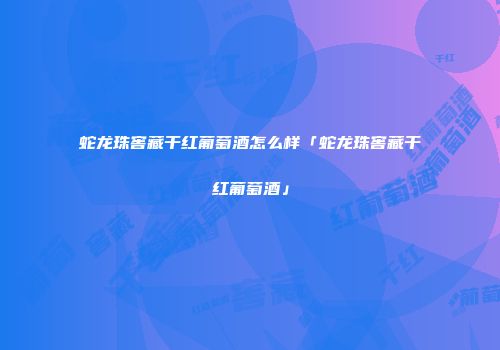 蛇龙珠窖藏干红葡萄酒怎么样「蛇龙珠窖藏干红葡萄酒」