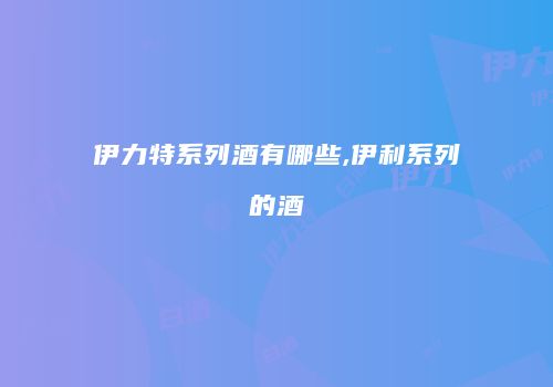 伊力特系列酒有哪些,伊利系列的酒