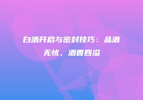 白酒开启与密封技巧：品酒无忧，酒香四溢