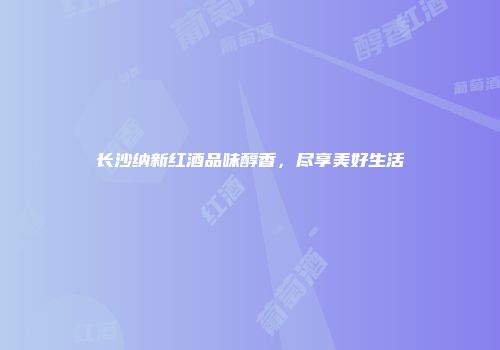 长沙纳新红酒品味醇香，尽享美好生活